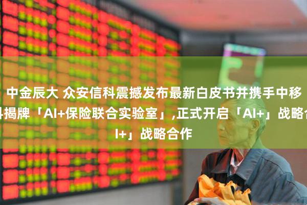 中金辰大 众安信科震撼发布最新白皮书并携手中移金科揭牌「AI+保险联合实验室」,正式开启「AI+」战略合作