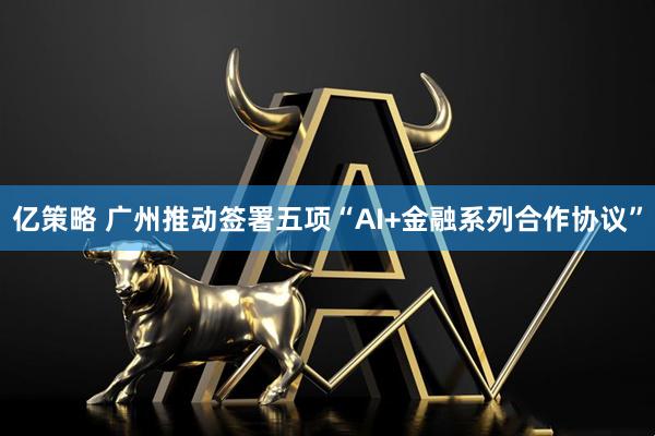 亿策略 广州推动签署五项“AI+金融系列合作协议”
