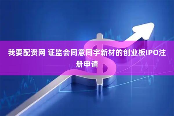 我要配资网 证监会同意同宇新材的创业板IPO注册申请