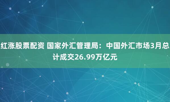 红涨股票配资 国家外汇管理局：中国外汇市场3月总计成交26.99万亿元