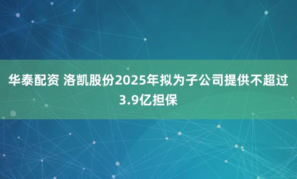 华泰配资 洛凯股份2025年拟为子公司提供不超过3.9亿担保