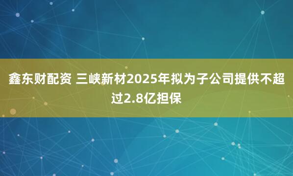 鑫东财配资 三峡新材2025年拟为子公司提供不超过2.8亿担保