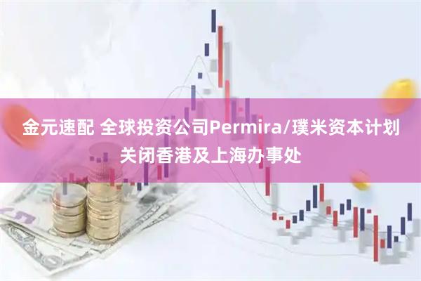 金元速配 全球投资公司Permira/璞米资本计划关闭香港及上海办事处