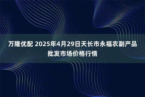 万隆优配 2025年4月29日天长市永福农副产品批发市场价格行情