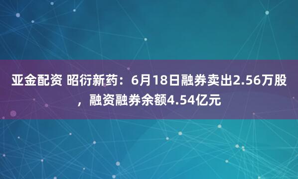 亚金配资 昭衍新药：6月18日融券卖出2.56万股，融资融券余额4.54亿元