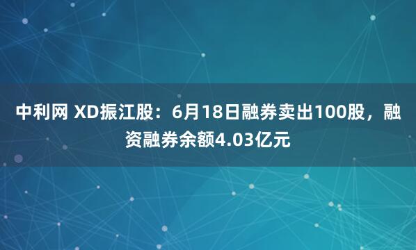 中利网 XD振江股：6月18日融券卖出100股，融资融券余额4.03亿元