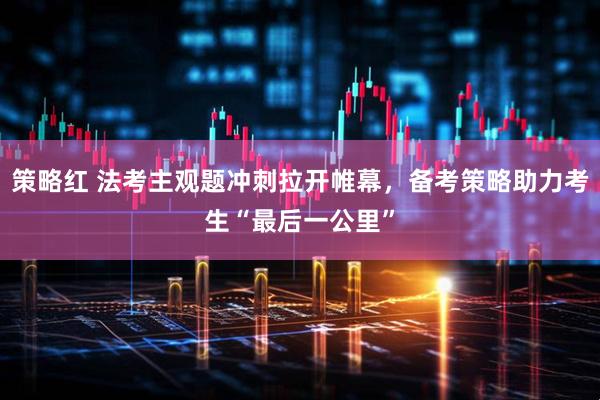 策略红 法考主观题冲刺拉开帷幕，备考策略助力考生“最后一公里”