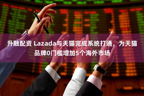 升融配资 Lazada与天猫完成系统打通，为天猫品牌0门槛增加5个海外市场