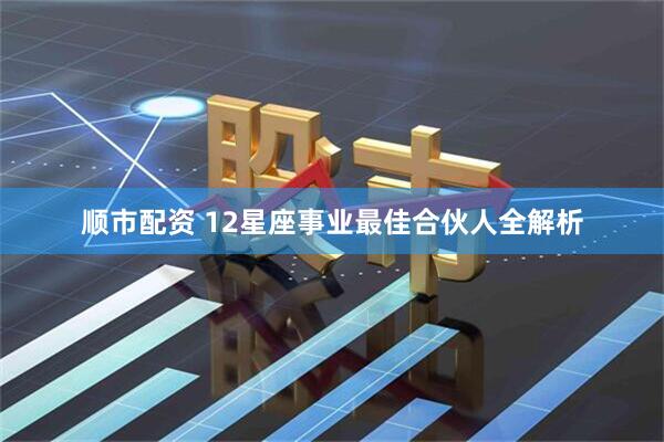 顺市配资 12星座事业最佳合伙人全解析