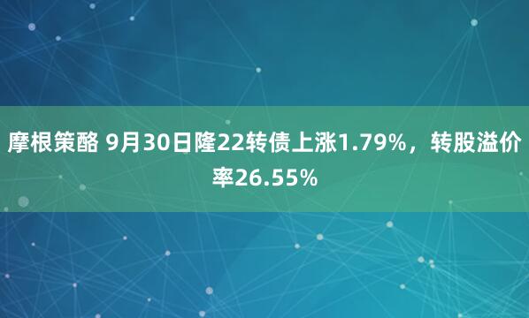 摩根策酪 9月30日隆22转债上涨1.79%，转股溢价率26.55%