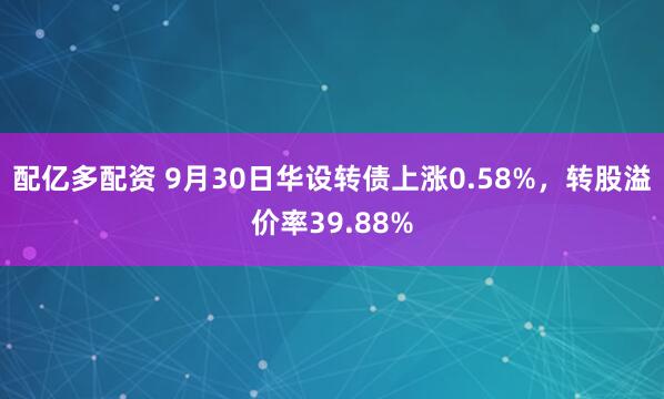 配亿多配资 9月30日华设转债上涨0.58%，转股溢价率39.88%