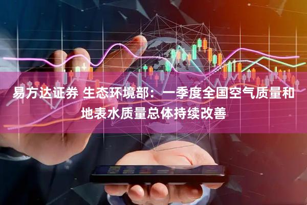 易方达证券 生态环境部：一季度全国空气质量和地表水质量总体持续改善