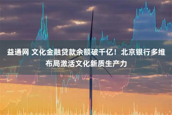 益通网 文化金融贷款余额破千亿！北京银行多维布局激活文化新质生产力