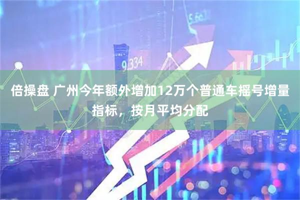 倍操盘 广州今年额外增加12万个普通车摇号增量指标，按月平均分配