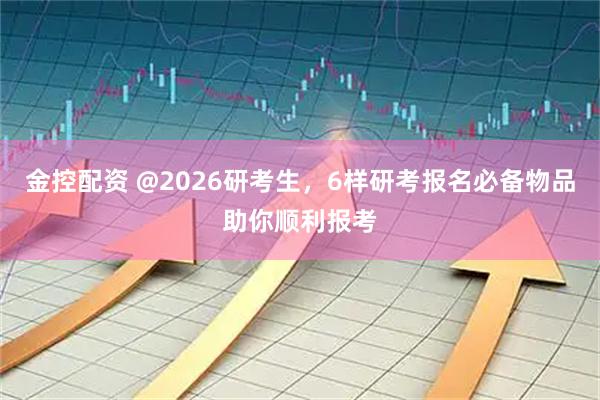 金控配资 @2026研考生，6样研考报名必备物品助你顺利报考