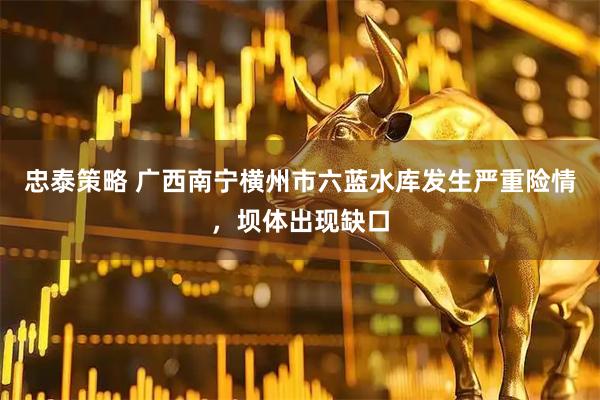 忠泰策略 广西南宁横州市六蓝水库发生严重险情，坝体出现缺口