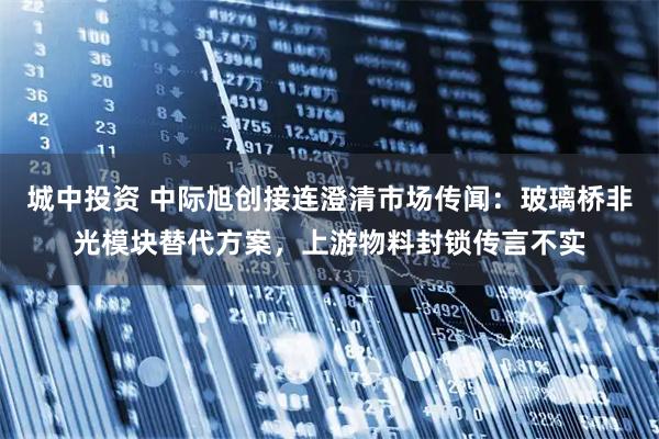 城中投资 中际旭创接连澄清市场传闻：玻璃桥非光模块替代方案，上游物料封锁传言不实