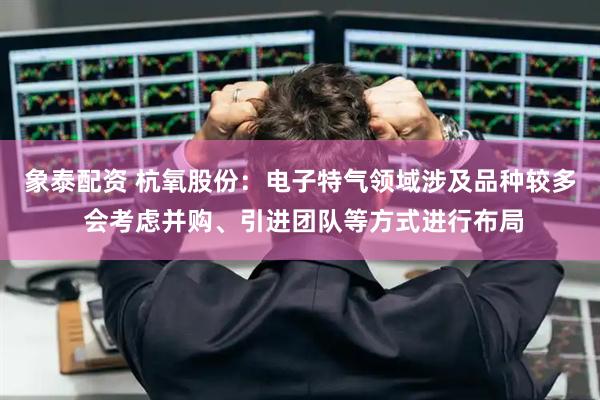 象泰配资 杭氧股份：电子特气领域涉及品种较多 会考虑并购、引进团队等方式进行布局